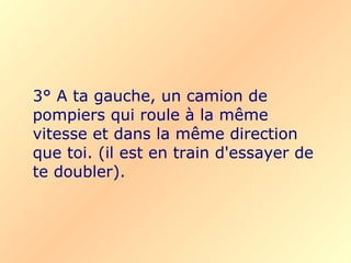 3° A ta gauche, un camion de pompiers qui roule à la même vitesse et dans la même direction que toi.   (il est en train d'essayer de te doubler). 