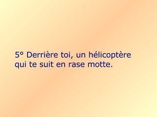 5° Derrière toi, un hélicoptère qui te suit en rase motte. 