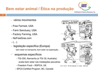 2
Bem estar animal / Ética na produção
 vários movimentos
- Free Farmed, USA
- Farm Sanctuary, USA
- Factory Farming, USA
- NoFoieGras.com
- (…)
 legislação especifica (Europa)
bem estar no transporte, bem estar na exploração…
 esquemas específicos
- TGI 200, Alemanha (e TGI 35, Australia):
avalia bem estar nas instalações pecuárias.
- Freedom Food – RSPCA, UK
- SPCA Certified Program. BC, Canadá
 
