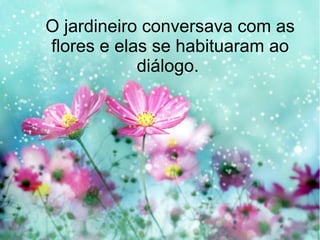 O jardineiro conversava com as
flores e elas se habituaram ao
diálogo.

 