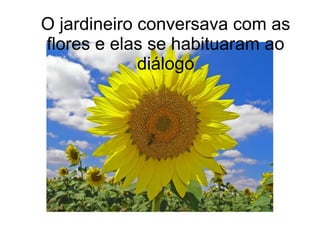 O jardineiro conversava com as
flores e elas se habituaram ao
diálogo

 