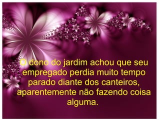 O dono do jardim achou que seu
empregado perdia muito tempo
parado diante dos canteiros,
aparentemente não fazendo coisa
alguma.

 