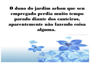 O dono do jardim achou que seu
empregado perdia muito tempo
parado diante dos canteiros,
aparentemente não fazendo coisa
alguma.

 