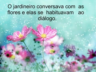 O jardineiro conversava com as
flores e elas se habituavam ao
diálogo.
 