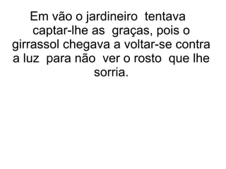 Em vão o jardineiro tentava
captar-lhe as graças, pois o
girrassol chegava a voltar-se contra
a luz para não ver o rosto que lhe
sorria.
 
