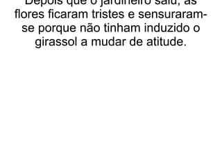 Depois que o jardineiro saiu, as
flores ficaram tristes e sensuraram-
se porque não tinham induzido o
girassol a mudar de atitude.
 