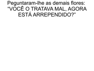 Peguntaram-lhe as demais flores:
“VOCÊ O TRATAVA MAL, AGORA
ESTÁ ARREPENDIDO?”
 