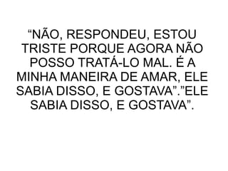 “NÃO, RESPONDEU, ESTOU
TRISTE PORQUE AGORA NÃO
POSSO TRATÁ-LO MAL. É A
MINHA MANEIRA DE AMAR, ELE
SABIA DISSO, E GOSTAVA”.”ELE
SABIA DISSO, E GOSTAVA”.
 