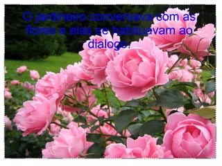 O jardineiro conversava com as
flores e elas se habituavam ao
dialogo.
 