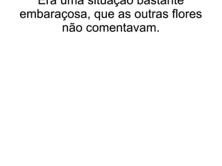 Era uma situação bastante
embaraçosa, que as outras flores
não comentavam.
 