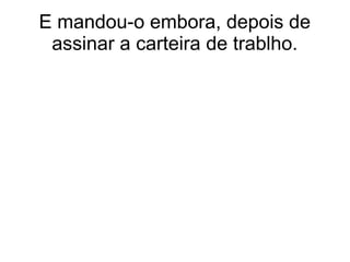 E mandou-o embora, depois de
assinar a carteira de trablho.
 
