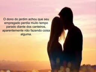 O dono do jardim achou que seu
empregado perdia muito tempo
parado diante dos canteiros,
aparentemente não fazendo coisa
alguma.
 