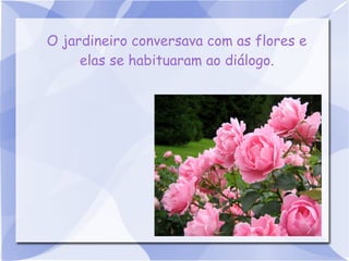 O jardineiro conversava com as flores e
elas se habituaram ao diálogo.

 