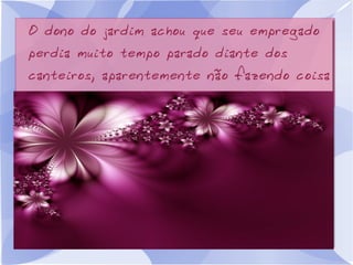 O dono do jardim achou que seu empregado
perdia muito tempo parado diante dos
canteiros, aparentemente não fazendo coisa
alguma.

 