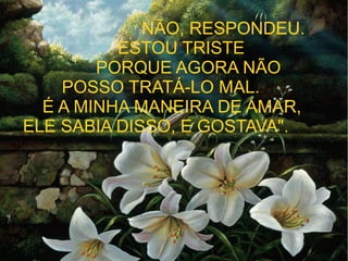"

NÃO, RESPONDEU.
ESTOU TRISTE
PORQUE AGORA NÃO
POSSO TRATÁ-LO MAL.
É A MINHA MANEIRA DE AMAR,
ELE SABIA DISSO, E GOSTAVA".

 