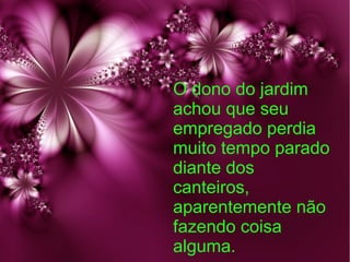 O dono do jardim
achou que seu
empregado perdia
muito tempo parado
diante dos
canteiros,
aparentemente não
fazendo coisa
alguma.

 