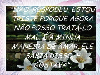 "NÃO, RESPODEU, ESTOU
TRISTE PORQUE AGORA
NÃO POSSO TRATÁ-LO
MAL. É A MINHA
MANEIRA DE AMAR, ELE
SABIA DISSO, E
GOSTAVA".

 