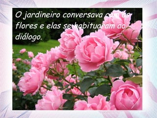 O jardineiro conversava com as
flores e elas se habituaram ao
diálogo.

 