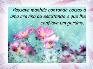 Passava manhãs contando coisas a
uma cravina ou escutando o que lhe
confiava um gerânio.

 