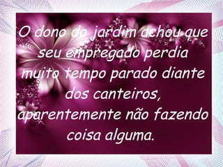 O dono do jardim achou que
seu empregado perdia
muito tempo parado diante
dos canteiros,
aparentemente não fazendo
coisa alguma.

 