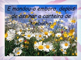 E mandou-o embora, depois
de assinar a carteira de
trabalho.

 