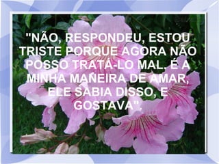"NÃO, RESPONDEU, ESTOU
TRISTE PORQUE AGORA NÃO
POSSO TRATÁ-LO MAL. É A
MINHA MANEIRA DE AMAR,
ELE SABIA DISSO, E
GOSTAVA".

 