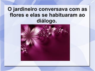 O jardineiro conversava com as
flores e elas se habituaram ao
diálogo.

 