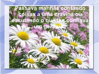 Passava manhãs contando
coisas a uma cravina ou
escutando o que lhe confiava
um gerânio.

 