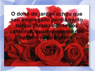 O dono do jardim achou que
seu empregado perdia muito
tempo parado diante dos
canteiros, aparentemente não
fazendo coisa alguma.

 