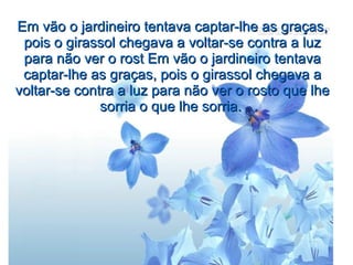 Em vão o jardineiro tentava captar-lhe as graças,
pois o girassol chegava a voltar-se contra a luz
para não ver o rost Em vão o jardineiro tentava
captar-lhe as graças, pois o girassol chegava a
voltar-se contra a luz para não ver o rosto que lhe
sorria o que lhe sorria.

 