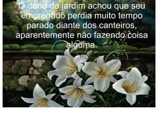 O dono do jardim achou que seu
empregado perdia muito tempo
parado diante dos canteiros,
aparentemente não fazendo coisa
alguma.

 
