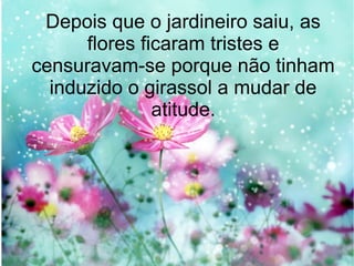 Depois que o jardineiro saiu, as
flores ficaram tristes e
censuravam-se porque não tinham
induzido o girassol a mudar de
atitude.

 