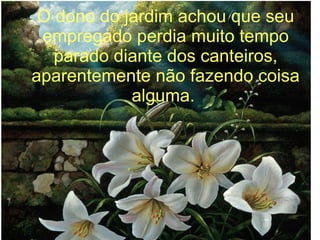O dono do jardim achou que seu
empregado perdia muito tempo
parado diante dos canteiros,
aparentemente não fazendo coisa
alguma.

 