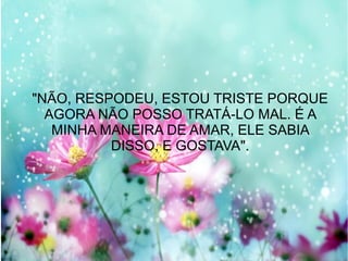 "NÃO, RESPODEU, ESTOU TRISTE PORQUE
AGORA NÃO POSSO TRATÁ-LO MAL. É A
MINHA MANEIRA DE AMAR, ELE SABIA
DISSO, E GOSTAVA".

 