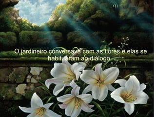 O jardineiro conversava com as flores e elas se
habituaram ao diálogo.

 