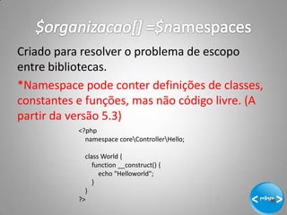 Criado para resolver o problema de escopo
entre bibliotecas.
*Namespace pode conter definições de classes,
constantes e funções, mas não código livre. (A
partir da versão 5.3)
           <?php
             namespace coreControllerHello;

             class World {
                function __construct() {
                  echo "Helloworld";
                }
             }
           ?>
                                                 10
 