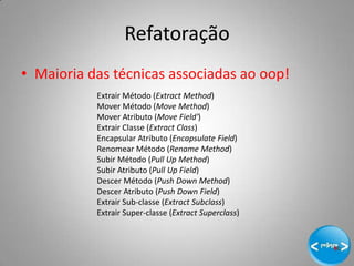 Refatoração
• Maioria das técnicas associadas ao oop!
           Extrair Método (Extract Method)
           Mover Método (Move Method)
           Mover Atributo (Move Field')
           Extrair Classe (Extract Class)
           Encapsular Atributo (Encapsulate Field)
           Renomear Método (Rename Method)
           Subir Método (Pull Up Method)
           Subir Atributo (Pull Up Field)
           Descer Método (Push Down Method)
           Descer Atributo (Push Down Field)
           Extrair Sub-classe (Extract Subclass)
           Extrair Super-classe (Extract Superclass)



                                                       19
 