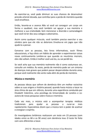 2012 © ­ Maneiras Poderosas Para Avivar A Sua Memória 
www.MentesMilionarias.com 
 
2012 © ­ Maneiras Poderosas Para Avivar A Sua Memória 
www.MentesMilionarias.com 
Ao  exercitar‐se,  você  pode  diminuir  as  suas  chances  de  desenvolver 
pressão arterial elevada, que contribui para a perda de memória quando 
você envelhece.  
 
Então,  levante‐se  e  avance. Não  só  você  vai  conseguir  um  corpo  em 
forma  e  saudável,  mas  você  também  vai  aguçar  a  sua  memória  e 
melhorar a sua criatividade. Sem mencionar a diversão e camaradagem 
que você irá ter dos seus colegas e adversários. 
 
Assim  como  qualquer  músculo,  você  também  precisa  exercitar  o  seu 
cérebro  para  que  ele  não  se  deteriore. Envolva‐se  em  jogos  que  irão 
ajudá‐lo a pensar.  
 
Converse  com  as  pessoas,  leia  livros  informativos,  ouvir  filmes 
educacionais, e faça disto um hábito de aprender e experimentar coisas 
novas  continuamente. Lembre‐se  que  quando  os  neurónios  morrem, 
eles não voltam. Então é melhor você usá‐los, ou vai perdê‐los. 
 
Se você acha que sua memória realmente não é como costumava ser, 
consulte um médico. Às vezes, perda de memória pode ser um sintoma 
de doenças mais graves que podem passar despercebidas durante anos, 
porque você realmente não sente nada além de perda de memória. 
 
Música e memória 
 
As pessoas idosas que sofrem de demência têm um melhor raciocínio 
sobre as suas origens e história pessoal, quando havia música a tocar na 
área clínica do que em silêncio, durante uma experiência conduzida por 
Elizabeth  Valentine,  uma  psicóloga  da  Universidade  de  Londres  e  co‐
autora de novas pesquisas sobre música e memória. 
 
Cada  vez  mais,  a  música  está  a  acompanhar  terapias  médicas 
tradicionais  para  ajudar  as  pessoas  a  curar‐se  mais 
rapidamente. Especialistas dizem que a música tem o poder de acalmar 
e energizar o espírito. 
 
Os  investigadores  britânicos  realizaram  um  teste  em  23  pessoas  (com 
idades entre os 68 e os 90 anos) com demência leve. O teste foi feito 
com sons diferentes a tocar.  
 
 