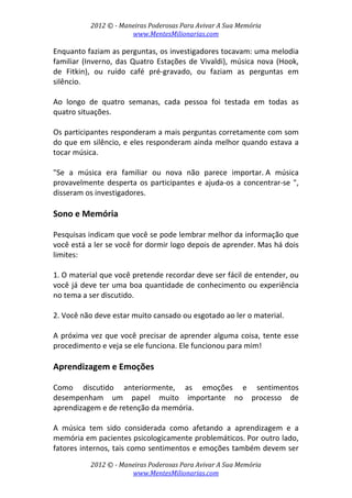 2012 © ­ Maneiras Poderosas Para Avivar A Sua Memória 
www.MentesMilionarias.com 
 
2012 © ­ Maneiras Poderosas Para Avivar A Sua Memória 
www.MentesMilionarias.com 
Enquanto faziam as perguntas, os investigadores tocavam: uma melodia 
familiar (Inverno, das Quatro Estações de Vivaldi), música nova (Hook, 
de  Fitkin),  ou  ruído  café  pré‐gravado,  ou  faziam  as  perguntas  em 
silêncio.  
 
Ao  longo  de  quatro  semanas,  cada  pessoa  foi  testada  em  todas  as 
quatro situações. 
 
Os participantes responderam a mais perguntas corretamente com som 
do que em silêncio, e eles responderam ainda melhor quando estava a 
tocar música.  
 
"Se  a  música  era  familiar  ou  nova  não  parece  importar. A  música 
provavelmente desperta os participantes e ajuda‐os a concentrar‐se ", 
disseram os investigadores. 
 
Sono e Memória 
 
Pesquisas indicam que você se pode lembrar melhor da informação que 
você está a ler se você for dormir logo depois de aprender. Mas há dois 
limites: 
 
1. O material que você pretende recordar deve ser fácil de entender, ou 
você já deve ter uma boa quantidade de conhecimento ou experiência 
no tema a ser discutido. 
 
2. Você não deve estar muito cansado ou esgotado ao ler o material. 
 
A próxima vez que você precisar de aprender alguma coisa, tente esse 
procedimento e veja se ele funciona. Ele funcionou para mim! 
 
Aprendizagem e Emoções 
 
Como  discutido  anteriormente,  as  emoções  e  sentimentos 
desempenham  um  papel  muito  importante  no  processo  de 
aprendizagem e de retenção da memória.  
 
A  música  tem  sido  considerada  como  afetando  a  aprendizagem  e  a 
memória em pacientes psicologicamente problemáticos. Por outro lado, 
fatores internos, tais como sentimentos e emoções também devem ser 
 