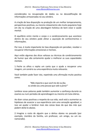 2012 © ­ Maneiras Poderosas Para Avivar A Sua Memória 
www.MentesMilionarias.com 
 
2012 © ­ Maneiras Poderosas Para Avivar A Sua Memória 
www.MentesMilionarias.com 
considerados  na  recuperação  de  dados  ou  na  descodificação  de 
informações armazenadas no seu cérebro. 
 
A criação de boa disposição na produção de um melhor temperamento, 
perspectivas positivas, ou mesmo relaxamento são muito populares hoje 
em  dia  na  criação  de  uma  abordagem  holística  de  bem  estar  e  saúde 
mental.  
 
O  equilíbrio  entre  mente  e  corpo  e  o  condicionamento  que  acontece 
dentro  do  seu  cérebro  pode  afetar  a  aquisição  de  conhecimentos  e 
informações.  
 
Por isso, é muito importante ter boa disposição em perceber, receber e 
recuperar informações emocionais e mentais. 
 
Aqui estão algumas das dicas valiosas ou técnicas de condicionamento 
de humor que vão certamente ajudar a melhorar as suas capacidades 
mentais. 
 
1. Feche  os  olhos  e  repita  um  canto  que  o  ajude  a  recuperar  uma 
imagem, um cenário ou uma experiência muito relevante.  
 
Você também pode fazer isto, repetindo uma afirmação muito positiva 
como:  
 
"Não importa o que você me diz ou faz,  
eu ainda sou uma pessoa que vale a pena!" 
 
Lembrar essas palavras pode também aumentar a confiança durante os 
exames ou num períodos de aprendizagem ou mesmo em lutas diárias.  
 
Ao dizer coisas positivas a respeito da sua vida, você está a aumentar as 
hipóteses de associar a sua experiência com uma sensação agradável, e 
isso  vai  ajudar  a  lembrar  mais  das  coisas  boas  do  que  das  más  que 
podem deitá‐lo abaixo. 
 
2. Imagine  o  rosto  de  alguém  que  o  deitou  abaixo  no  passado  (por 
exemplo,  membro  da  família,  um  professor,  um  amigo,  ou  um  ex‐
namorado).  
 
 