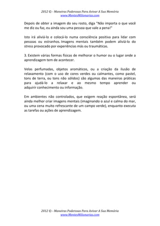 2012 © ­ Maneiras Poderosas Para Avivar A Sua Memória 
www.MentesMilionarias.com 
 
2012 © ­ Maneiras Poderosas Para Avivar A Sua Memória 
www.MentesMilionarias.com 
Depois de obter a imagem do seu rosto, diga "Não importa o que você 
me diz ou faz, eu ainda sou uma pessoa que vale a pena!"  
 
Isto  irá  aliviá‐lo  e  colocá‐lo  numa  consciência  positiva  para  lidar  com 
pessoas  ou  estranhos. Imagens  mentais  também  podem  aliviá‐lo  do 
stress provocado por experiências más ou traumáticas. 
 
3. Existem várias formas físicas de melhorar o humor ou o lugar onde a 
aprendizagem tem de acontecer.  
 
Velas  perfumadas,  objetos  aromáticos,  ou  a  criação  da  ilusão  de 
relaxamento  (com  o  uso  de  cores  verdes  ou  calmantes,  como  pastel, 
tons de terra, ou tons não sólidos) são algumas das maneiras práticas 
para  ajudá‐lo  a  relaxar  e  ao  mesmo  tempo  aprender  ou 
adquirir conhecimento ou informação.  
 
Em  ambientes  não  controlados,  que  exigem  reação  espontânea,  será 
ainda melhor criar imagens mentais (imaginando o azul e calma do mar, 
ou uma cena muito refrescante de um campo verde), enquanto executa 
as tarefas ou ações de aprendizagem. 
 
   
 