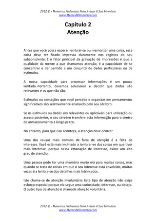 2012 © ­ Maneiras Poderosas Para Avivar A Sua Memória 
www.MentesMilionarias.com 
 
2012 © ­ Maneiras Poderosas Para Avivar A Sua Memória 
www.MentesMilionarias.com 
Capítulo 2 
Atenção 
 
 
Antes que você possa esperar lembrar‐se ou memorizar uma coisa, essa 
coisa  deve  ter  ficado  impressa  claramente  nos  registos  do  seu 
subconsciente. E  o  fator  principal  da  gravação  de  impressões  é  que  a 
qualidade  da  mente  a  que  chamamos  atenção,  é  a  capacidade  de  se 
concentrar  e  dar  sentido  a  um  conjunto  de  dados  particulares  ou  de 
estímulos. 
 
A  nossa  capacidade  para  processar  informações  é  um  pouco 
limitada. Portanto,  devemos  selecionar  e  decidir  que  dados  são 
relevantes e os que não são.  
 
Estímulos ou sensações que você percebe e organizar em pensamentos 
significativos são seletivamente analisado pelo seu cérebro.  
 
Se os estímulos ou dados são relevantes ou aplicáveis para utilização ou 
acesso posterior, o seu cérebro transfere esta informação para o centro 
de armazenamento a longo prazo.  
 
No entanto, para que isso aconteça, a atenção deve ocorrer. 
 
Uma  das  causas  mais  comuns  de  falta  de  atenção  é  a  falta  de 
interesse. Você está mais inclinado a lembrar‐se das coisas em que tiver 
mais  interesse,  porque  nessa  emanação  de  interesse,  existe  um  alto 
grau de atenção.  
 
Uma pessoa pode ter uma memória muito má para muitas coisas, mas 
quando se trata de coisas em que o seu interesse está envolvido, muitas 
vezes ela lembra‐se dos detalhes mais intrincados.  
 
Isto chama‐se de atenção involuntária. Este tipo de atenção não exige 
esforço especial porque ela segue uma curiosidade, interesse, ou desejo. 
O outro tipo de atenção é chamada atenção voluntária.  
 
 
