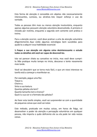2012 © ­ Maneiras Poderosas Para Avivar A Sua Memória 
www.MentesMilionarias.com 
 
2012 © ­ Maneiras Poderosas Para Avivar A Sua Memória 
www.MentesMilionarias.com 
Esta  forma  de  atenção  é  concedida  em  objetos  não  necessariamente 
interessantes,  curiosos,  ou  atrativo. Isto  requer  esforço  e  uso  da 
vontade. 
 
Todas  as  pessoas  têm  mais  ou  menos  atenção  involuntária,  enquanto 
apenas algumas possuem atenção voluntária desenvolvida. A primeira é 
iniciada por instinto, enquanto a segunda vem somente com prática e 
treino. 
 
Para a atenção ocorrer, você deve praticar a arte da atenção voluntária 
diligentemente. Aqui  estão  algumas  estratégias  bem  sucedidas  para 
ajudá‐lo a adquirir essa habilidade essencial: 
 
1. Foque  a  sua  atenção  em  alguma  coisa  desinteressante  e  estude 
todos os detalhes até você ser capaz de descrevê‐los.  
 
Isto  vai  parecer  chato  ou  cansativo  no  inicio,  mas  você  deve  cumpri‐
lo. Não  pratique  muito  tempo  no  inicio,  descanse  e  tente  novamente 
mais tarde.  
 
Você vai descobrir que se torna mais fácil, e que um novo interesse na 
tarefa está a começar a manifestar‐se.  
 
Por exemplo, pegue uma flor.  
Toque‐a.  
Cheire‐a.  
Sinta a sua textura.  
Quantas pétalas ela tem?  
Quanto tamanho tem o tronco?  
Qual é a sua cor e o formato das pétalas?  
 
Ao fazer esta tarefa simples, você vai surpreender‐se com a quantidade 
de pequenas coisas que você vai notar.  
 
Este  método,  praticado  em  muitas  coisas,  em  horas  de  folga,  vai 
desenvolver o poder da atenção e percepção voluntárias em qualquer 
pessoa, não importa o quão deficiente ele ou ela pode ter sido nestas 
coisas.  
 
 