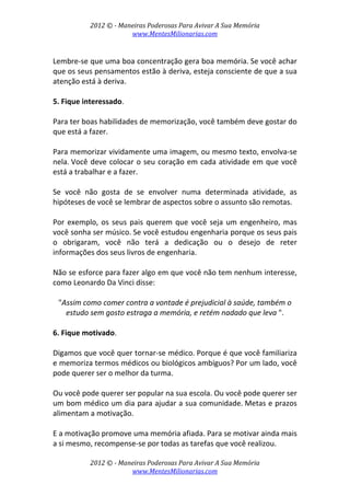2012 © ­ Maneiras Poderosas Para Avivar A Sua Memória 
www.MentesMilionarias.com 
 
2012 © ­ Maneiras Poderosas Para Avivar A Sua Memória 
www.MentesMilionarias.com 
 
Lembre‐se que uma boa concentração gera boa memória. Se você achar 
que os seus pensamentos estão à deriva, esteja consciente de que a sua 
atenção está à deriva. 
 
5. Fique interessado.  
 
Para ter boas habilidades de memorização, você também deve gostar do 
que está a fazer.  
 
Para memorizar vividamente uma imagem, ou mesmo texto, envolva‐se 
nela. Você deve colocar o seu coração em cada atividade em que você 
está a trabalhar e a fazer.  
 
Se  você  não  gosta  de  se  envolver  numa  determinada  atividade,  as 
hipóteses de você se lembrar de aspectos sobre o assunto são remotas.  
 
Por exemplo, os seus pais querem que você seja um engenheiro, mas 
você sonha ser músico. Se você estudou engenharia porque os seus pais 
o  obrigaram,  você  não  terá  a  dedicação  ou  o  desejo  de  reter 
informações dos seus livros de engenharia.  
 
Não se esforce para fazer algo em que você não tem nenhum interesse, 
como Leonardo Da Vinci disse:  
 
"Assim como comer contra a vontade é prejudicial à saúde, também o 
estudo sem gosto estraga a memória, e retém nadado que leva ". 
 
6. Fique motivado.  
 
Digamos que você quer tornar‐se médico. Porque é que você familiariza 
e memoriza termos médicos ou biológicos ambíguos? Por um lado, você 
pode querer ser o melhor da turma.  
 
Ou você pode querer ser popular na sua escola. Ou você pode querer ser 
um bom médico um dia para ajudar a sua comunidade. Metas e prazos 
alimentam a motivação.  
 
E a motivação promove uma memória afiada. Para se motivar ainda mais 
a si mesmo, recompense‐se por todas as tarefas que você realizou.  
 
