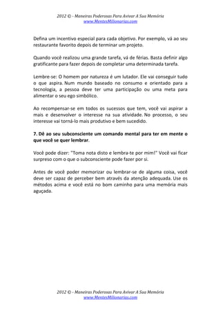 2012 © ­ Maneiras Poderosas Para Avivar A Sua Memória 
www.MentesMilionarias.com 
 
2012 © ­ Maneiras Poderosas Para Avivar A Sua Memória 
www.MentesMilionarias.com 
 
Defina um incentivo especial para cada objetivo. Por exemplo, vá ao seu 
restaurante favorito depois de terminar um projeto.  
 
Quando você realizou uma grande tarefa, vá de férias. Basta definir algo 
gratificante para fazer depois de completar uma determinada tarefa.  
 
Lembre‐se: O homem por natureza é um lutador. Ele vai conseguir tudo 
o  que  aspira. Num  mundo  baseado  no  consumo  e  orientado  para  a 
tecnologia,  a  pessoa  deve  ter  uma  participação  ou  uma  meta  para 
alimentar o seu ego simbólico.  
 
Ao  recompensar‐se  em  todos  os  sucessos  que  tem,  você  vai  aspirar  a 
mais  e  desenvolver  o  interesse  na  sua  atividade. No  processo,  o  seu 
interesse vai torná‐lo mais produtivo e bem sucedido. 
 
7. Dê ao seu subconsciente um comando mental para ter em mente o 
que você se quer lembrar.  
 
Você pode dizer: "Toma nota disto e lembra‐te por mim!" Você vai ficar 
surpreso com o que o subconsciente pode fazer por si. 
 
Antes  de  você  poder  memorizar  ou  lembrar‐se  de  alguma  coisa,  você 
deve ser capaz de perceber bem através da atenção adequada. Use os 
métodos acima e você está no bom caminho para uma memória mais 
aguçada. 
 
   
 
