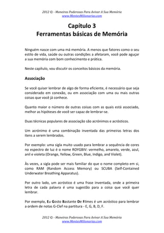 2012 © ­ Maneiras Poderosas Para Avivar A Sua Memória 
www.MentesMilionarias.com 
 
2012 © ­ Maneiras Poderosas Para Avivar A Sua Memória 
www.MentesMilionarias.com 
Capítulo 3 
Ferramentas básicas de Memória 
 
 
Ninguém nasce com uma má memória. A menos que fatores como o seu 
estilo de vida, saúde ou outras condições a afetaram, você pode aguçar 
a sua memória com bom conhecimento e prática.  
 
Neste capítulo, vou discutir os conceitos básicos da memória. 
 
Associação 
 
Se você quiser lembrar de algo de forma eficiente, é necessário que seja 
considerado  em  conexão,  ou  em  associação  com  uma  ou  mais  outras 
coisas que você já conhece.  
 
Quanto maior o número de outras coisas com as quais está associado, 
melhor as hipóteses de você ser capaz de lembrar‐se. 
 
Duas técnicas populares de associação são acrónimos e acrósticos. 
 
Um  acrónimo  é  uma  combinação  inventada  das  primeiras  letras  dos 
itens a serem lembrados.  
 
Por exemplo: uma sigla muito usado para lembrar a sequência de cores 
no espectro de luz é o nome ROYGBIV: vermelho, amarelo, verde, azul, 
anil e violeta (Orange, Yellow, Green, Blue, Indigo, and Violet).  
 
Às vezes, a sigla pode ser mais familiar do que o nome completo em si, 
como  RAM  (Random  Access  Memory)  ou  SCUBA  (Self‐Contained 
Underwater Breathing Apparatus). 
 
Por  outro  lado,  um  acróstico  é  uma  frase  inventada,  onde  a  primeira 
letra  de  cada  palavra  é  uma  sugestão  para  a  coisa  que  você  quer 
lembrar.  
 
Por exemplo, Eu Gosto Bastante De Filmes é um acróstico para lembrar 
a ordem de notas G‐Clef na partitura ‐ E, G, B, D, F.  
 