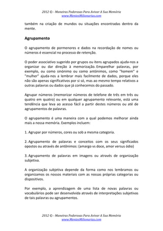 2012 © ­ Maneiras Poderosas Para Avivar A Sua Memória 
www.MentesMilionarias.com 
 
2012 © ­ Maneiras Poderosas Para Avivar A Sua Memória 
www.MentesMilionarias.com 
também  na  criação  de  mundos  ou  situações  encontradas  dentro  da 
mente. 
 
Agrupamento 
 
O  agrupamento  de  pormenores  e  dados  na  recordação  de  nomes  ou 
números é essencial no processo de retenção.  
 
O poder associativo sugerido por grupos ou itens agrupados ajuda‐nos a 
organizar  ou  dar  direção  à  memorização. Emparelhar  palavras,  por 
exemplo,  ou  como  sinónimo  ou  como  antónimos,  como  "homem"  e 
"mulher"  ajuda‐nos  a  lembrar  mais  facilmente  de  dados,  porque  eles 
não são apenas significativos por si só, mas ao mesmo tempo relativos a 
outras palavras ou dados que já conhecemos do passado. 
 
Agrupar números (memorizar números de telefone de três em três ou 
quatro  em  quatro)  ou  em  qualquer  agrupamento  relevante,  está  uma 
tendência  que  leva  ao  acesso  fácil  a  partir  destes  números  ou  até  de 
agrupamentos de palavras.  
 
O  agrupamento  é  uma  maneira  com  a  qual  podemos  melhorar  ainda 
mais a nossa memória. Exemplos incluem: 
 
1. Agrupar por números, cores ou sob a mesma categoria. 
 
2. Agrupamento  de  palavras  e  conceitos  com  os  seus  significados 
opostos ou através de antônimos: (amargo vs doce, amor versus ódio) 
 
3. Agrupamento  de  palavras  em  imagens  ou  através  de  organização 
subjetiva. 
 
A  organização  subjetiva  depende  da  forma  como  nos  lembramos  ou 
organizamos os nossos materiais com as nossas próprias categorias ou 
dispositivos.  
 
Por  exemplo,  a  aprendizagem  de  uma  lista  de  novas  palavras  ou 
vocabulários pode ser desenvolvida através de interpretações subjetivas 
de tais palavras ou agrupamentos.  
 
 