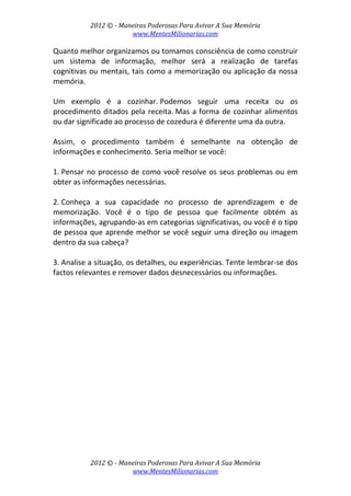 2012 © ­ Maneiras Poderosas Para Avivar A Sua Memória 
www.MentesMilionarias.com 
 
2012 © ­ Maneiras Poderosas Para Avivar A Sua Memória 
www.MentesMilionarias.com 
Quanto melhor organizamos ou tomamos consciência de como construir 
um  sistema  de  informação,  melhor  será  a  realização  de  tarefas 
cognitivas ou mentais, tais como a memorização ou aplicação da nossa 
memória. 
 
Um  exemplo  é  a  cozinhar. Podemos  seguir  uma  receita  ou  os 
procedimento ditados pela receita. Mas a forma de cozinhar alimentos 
ou dar significado ao processo de cozedura é diferente uma da outra.  
 
Assim,  o  procedimento  também  é  semelhante  na  obtenção  de 
informações e conhecimento. Seria melhor se você: 
 
1. Pensar no processo de como você resolve os seus problemas ou em 
obter as informações necessárias. 
 
2. Conheça  a  sua  capacidade  no  processo  de  aprendizagem  e  de 
memorização.  Você  é  o  tipo  de  pessoa  que  facilmente  obtém  as 
informações, agrupando‐as em categorias significativas, ou você é o tipo 
de pessoa que aprende melhor se você seguir uma direção ou imagem 
dentro da sua cabeça? 
 
3. Analise a situação, os detalhes, ou experiências. Tente lembrar‐se dos 
factos relevantes e remover dados desnecessários ou informações. 
 
   
 