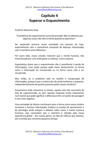 2012 © ­ Maneiras Poderosas Para Avivar A Sua Memória 
www.MentesMilionarias.com 
 
2012 © ­ Maneiras Poderosas Para Avivar A Sua Memória 
www.MentesMilionarias.com 
Capítulo 4 
Superar o Esquecimento 
 
 
Friedrich Nietzsche disse  
 
"A existência do esquecimento nunca foi provada: Nós só sabemos que 
algumas coisas não vêm à mente quando as queremos”. 
 
Ser  esquecido  provoca  muita  ansiedade  nas  pessoas  de  hoje, 
especialmente  com  a  consciência  crescente  de  doenças  relacionados 
com a memória como Alzheimer.  
 
Por  outro  lado,  novos  estudos  mostram  que  a  mente  humana,  não 
traumatizado por uma lesão grave ou doença, nunca esquece.  
 
Especialistas dizem que o esquecimento não é semelhante à perda de 
informações,  mais  ainda  porque  pode  haver  deslizamento  na  forma 
como  a  informação  foi  armazenada  ou  na  forma  como  está  a  ser 
recuperada. 
 
Mas  então,  se  o  problema  está  na  recolha  e  recuperação  de 
informações, porque é que a maioria de nós ainda tendemos a esquecer, 
independentemente de quanto puxamos pelos nossos cérebros?  
 
Esquecemos onde colocamos as chaves, aquela coisa tão necessária da 
lista  de  supermercado,  ou  pior,  aquelas  respostas  muito  importantes 
num exame que pode significar a diferença entre um ponto de passagem 
e uma nota negativa. 
 
Uma variedade de fatores contribuem para a forma como nosso cérebro 
armazena e fornece informações. Embora as escolas de pensamento e 
de  psicologia  ainda  estejam  a  debater  sobre  como  a  mente  humana 
funciona,  elas  concordam  que  a  memória  é  afetada  pela  nossa 
experiência global – dos nossos genes, ao tipo de infância que tivemos, 
até à comida que comemos pequeno almoço. 
 
 