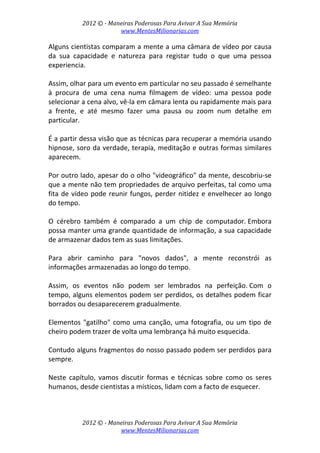 2012 © ­ Maneiras Poderosas Para Avivar A Sua Memória 
www.MentesMilionarias.com 
 
2012 © ­ Maneiras Poderosas Para Avivar A Sua Memória 
www.MentesMilionarias.com 
Alguns cientistas comparam a mente a uma câmara de vídeo por causa 
da  sua  capacidade  e  natureza  para  registar  tudo  o  que  uma  pessoa 
experiencia.  
 
Assim, olhar para um evento em particular no seu passado é semelhante 
à  procura  de  uma  cena  numa  filmagem  de  vídeo:  uma  pessoa  pode 
selecionar a cena alvo, vê‐la em câmara lenta ou rapidamente mais para 
a  frente,  e  até  mesmo  fazer  uma  pausa  ou  zoom  num  detalhe  em 
particular.  
 
É a partir dessa visão que as técnicas para recuperar a memória usando 
hipnose, soro da verdade, terapia, meditação e outras formas similares 
aparecem. 
 
Por outro lado, apesar do o olho "videográfico" da mente, descobriu‐se 
que a mente não tem propriedades de arquivo perfeitas, tal como uma 
fita de vídeo pode reunir fungos, perder nitidez e envelhecer ao longo 
do tempo.  
 
O  cérebro  também  é  comparado  a  um  chip  de  computador. Embora 
possa manter uma grande quantidade de informação, a sua capacidade 
de armazenar dados tem as suas limitações.  
 
Para  abrir  caminho  para  "novos  dados",  a  mente  reconstrói  as 
informações armazenadas ao longo do tempo.  
 
Assim,  os  eventos  não  podem  ser  lembrados  na  perfeição. Com  o 
tempo, alguns elementos podem ser perdidos, os detalhes podem ficar 
borrados ou desaparecerem gradualmente.  
 
Elementos "gatilho" como uma canção, uma fotografia, ou um tipo de 
cheiro podem trazer de volta uma lembrança há muito esquecida.  
 
Contudo alguns fragmentos do nosso passado podem ser perdidos para 
sempre. 
 
Neste  capítulo,  vamos  discutir  formas  e  técnicas  sobre  como  os  seres 
humanos, desde cientistas a místicos, lidam com a facto de esquecer. 
 
 